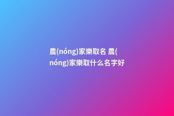 農(nóng)家樂取名 農(nóng)家樂取什么名字好